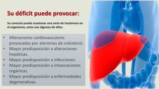 Su déficit puede provocar:
Su carencia puede ocasionar una serie de trastornos en
el organismo, estos son algunos de ellos:
• Alteraciones cardiovasculares
provocadas por ateromas de colesterol.
• Mayor predisposición a alteraciones
hepáticas.
• Mayor predisposición a infecciones.
• Mayor predisposición a intoxicaciones
orgánicas.
• Mayor predisposición a enfermedades
degenerativas.
 