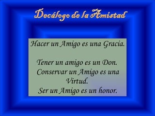 Hacer un Amigo es una Gracia.  Tener un amigo es un Don.  Conservar un Amigo es una Virtud.  Ser un Amigo es un honor. 