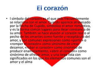• l símbolo del corazón es el que más frecuentemente
  se relaciona con el amor. Cuando aparece atravesado
  por la flecha de Cupido, simboliza el amor romántico,
  y es la forma común lugares para dejar constancia de
  su amor. También se hace alusión al corazón real o al
  pecho de los amantes como fuente y receptáculo del
  amor, y son comunes expresiones como «partir» o
  «romper el corazón» como sinónimo de crear
  desamor, «robar el corazón» como sinónimo de
  producir enamoramiento, «abrir el corazón» como
  sinónimo de ofrecer amor, y una larga lista con
  significados en los que los elementos comunes son el
  amor y el alma
 