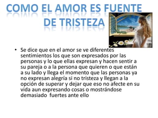 • Se dice que en el amor se ve diferentes
  sentimientos los que son expresados por las
  personas y lo que ellas expresan y hacen sentir a
  su pareja o a la persona que quieren o que están
  a su lado y llega el momento que las personas ya
  no expresan alegría si no tristeza y llegan a la
  opción de superar y dejar que eso no afecte en su
  vida aun expresando cosas o mostrándose
  demasiado fuertes ante ello
 