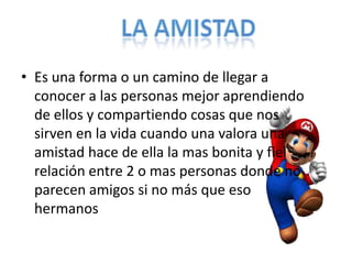 • Es una forma o un camino de llegar a
  conocer a las personas mejor aprendiendo
  de ellos y compartiendo cosas que nos
  sirven en la vida cuando una valora una
  amistad hace de ella la mas bonita y fiel
  relación entre 2 o mas personas donde no
  parecen amigos si no más que eso
  hermanos
 