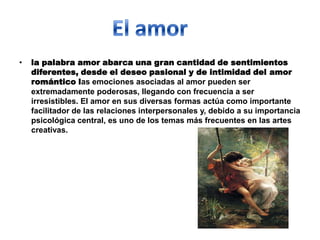 •   la palabra amor abarca una gran cantidad de sentimientos
    diferentes, desde el deseo pasional y de intimidad del amor
    romántico las emociones asociadas al amor pueden ser
    extremadamente poderosas, llegando con frecuencia a ser
    irresistibles. El amor en sus diversas formas actúa como importante
    facilitador de las relaciones interpersonales y, debido a su importancia
    psicológica central, es uno de los temas más frecuentes en las artes
    creativas.
 