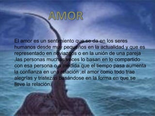 El amor es un sentimiento que se da en los seres
humanos desde muy pequeños en la actualidad y que es
representado en noviazgos o en la unión de una pareja
,las personas muchas veces lo basan en lo compartido
con esa persona o a medida que el tiempo pasa aumenta
la confianza en una relación ,el amor como todo trae
alegrías y tristezas basándose en la forma en que se
lleve la relación.
 