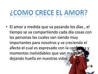 • El amor a medida que va pasando los días , el
  tiempo se va compartiendo cada día cosas con
  las personas las cuales van siendo muy
  importantes para nosotros y va creciendo el
  afecto el cual es expresado con la confianza y
  momentos inolvidables que van marcando y
  dejando huella en nuestras vidas
 