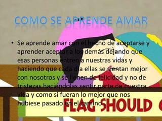 • Se aprende amar con el hecho de aceptarse y
  aprender aceptar a los demás dejando que
  esas personas entren a nuestras vidas y
  haciendo que cada día ellas se sientan mejor
  con nosotros y se llenen de felicidad y no de
  tristezas haciéndolas sentir parte de nuestra
  vida y como si fueran lo mejor que nos
  hubiese pasado en el camino .
 