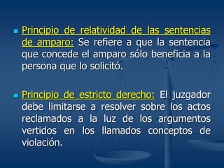  Principio de relatividad de las sentencias
de amparo: Se refiere a que la sentencia
que concede el amparo sólo beneficia a la
persona que lo solicitó.
 Principio de estricto derecho: El juzgador
debe limitarse a resolver sobre los actos
reclamados a la luz de los argumentos
vertidos en los llamados conceptos de
violación.
 