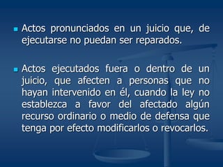  Actos pronunciados en un juicio que, de
ejecutarse no puedan ser reparados.
 Actos ejecutados fuera o dentro de un
juicio, que afecten a personas que no
hayan intervenido en él, cuando la ley no
establezca a favor del afectado algún
recurso ordinario o medio de defensa que
tenga por efecto modificarlos o revocarlos.
 