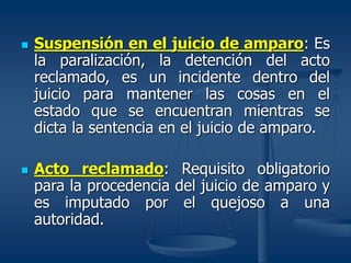  Suspensión en el juicio de amparo: Es
la paralización, la detención del acto
reclamado, es un incidente dentro del
juicio para mantener las cosas en el
estado que se encuentran mientras se
dicta la sentencia en el juicio de amparo.
 Acto reclamado: Requisito obligatorio
para la procedencia del juicio de amparo y
es imputado por el quejoso a una
autoridad.
 