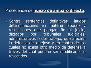 Procedencia del juicio de amparo directo:
 Contra sentencias definitivas, laudos
determinaciones en materia laboral- y
resoluciones que pongan fin al juicio,
dictados por tribunales judiciales,
administrativos o del trabajo, que afecten
la defensa del quejoso y en contra de los
cuales no exista otro medio de defensa a
través del cual puedan ser modificados o
revocados.
 