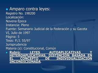  Amparo contra leyes:
Registro No. 198200
Localización:
Novena Época
Instancia: Pleno
Fuente: Semanario Judicial de la Federación y su Gaceta
VI, Julio de 1997
Página: 5
Tesis: P./J. 55/97
Jurisprudencia
Materia (s): Constitucional, Común
 Rubro: LEYES AUTOAPLICATIVAS Y
HETEROAPLICATIVAS. DISTINCIÓN BASADA EN
EL CONCEPTO DE INDIVIDUALIZACIÓN
INCONDICIONADA.
 