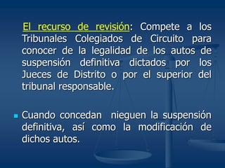 El recurso de revisión: Compete a los
Tribunales Colegiados de Circuito para
conocer de la legalidad de los autos de
suspensión definitiva dictados por los
Jueces de Distrito o por el superior del
tribunal responsable.
 Cuando concedan nieguen la suspensión
definitiva, así como la modificación de
dichos autos.
 