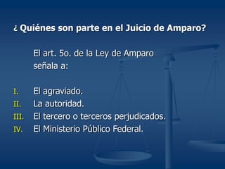 ¿ Quiénes son parte en el Juicio de Amparo?
El art. 5o. de la Ley de Amparo
señala a:
I. El agraviado.
II. La autoridad.
III. El tercero o terceros perjudicados.
IV. El Ministerio Público Federal.
 