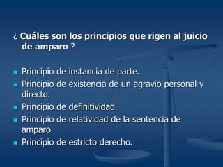 ¿ Cuáles son los principios que rigen al juicio
de amparo ?
 Principio de instancia de parte.
 Principio de existencia de un agravio personal y
directo.
 Principio de definitividad.
 Principio de relatividad de la sentencia de
amparo.
 Principio de estricto derecho.
 