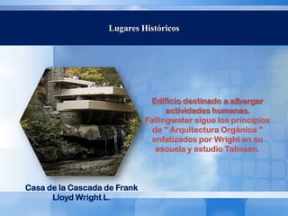 Lugares Históricos




                               Edificio destinado a albergar
                                    actividades humanas.
                              Fallingwater sigue los principios
                                de " Arquitectura Orgánica "
                                enfatizados por Wright en su
                                 escuela y estudio Taliesen.



Casa de la Cascada de Frank
      Lloyd Wright L.
 