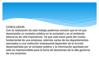 CONCLUSION
Con la realización de este trabajo podemos concluir que el rol que
desempeña un contador público en la sociedad y en el ambiente
laboral es de vital importancia. Ya que este hace parte del núcleo
fundamental de una empresa; además varios de los departamentos
asociados a una institución empresarial dependen de la función
desempeñada por el contador público y la información aportada por
este es imprescindible para la toma de decisiones de la alta gerencia
de una empresa.
 
