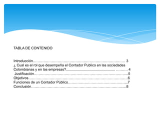 TABLA DE CONTENIDO


Introducción…………………………………………………………………… 3
¿ Cual es el rol que desempeña el Contador Publico en las sociedades
Colombianas y en las empresas?................................................. ………. 4
 Justificación……………………………………………………………………..5
Objetivos…………………………………………………………………………6
Funciones de un Contador Público…………………………………………...7
Conclusión……………………………………………………………………...8
 