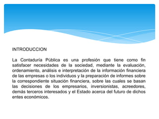 INTRODUCCION

La Contaduría Pública es una profesión que tiene como fin
satisfacer necesidades de la sociedad, mediante la evaluación,
ordenamiento, análisis e interpretación de la información financiera
de las empresas o los individuos y la preparación de informes sobre
la correspondiente situación financiera, sobre las cuales se basan
las decisiones de los empresarios, inversionistas, acreedores,
demás terceros interesados y el Estado acerca del futuro de dichos
entes económicos.
 