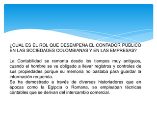 ¿CUAL ES EL ROL QUE DESEMPEÑA EL CONTADOR PUBLICO
EN LAS SOCIEDADES COLOMBIANAS Y EN LAS EMPRESAS?

La Contabilidad se remonta desde los tiempos muy antiguos,
cuando el hombre se ve obligado a llevar registros y controles de
sus propiedades porque su memoria no bastaba para guardar la
información requerida.
Se ha demostrado a través de diversos historiadores que en
épocas como la Egipcia o Romana, se empleaban técnicas
contables que se derivan del intercambio comercial.
 