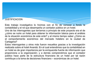 JUSTIFICACION

Este trabajo investigativo lo hicimos con el fin de conocer a fondo la
contabilidad y el rol que desempeña un contador público en un hotel.
Uno de los interrogantes que teníamos a principio de este proyecto era el de
¿cómo se nutre un hotel para obtener la información básica para el análisis
de la situación económica de este ente? y al mismo tiempo saber ¿Cómo es
el comportamiento económico del mercado hotelero en la ciudad de
Cartagena?
Estos interrogantes y otros más fueron resueltos gracias a la investigación
realizada sobre el hotel Anandá. En el cual entendimos que la contabilidad en
un hotel es de gran importancia por la enriquecida fuente de información que
proporciona a la organización; y a demás comprendimos que el contador
público hace parte de la estructura financiera de un hotel por tal razón
contribuye a la toma de decisiones financiero – económicas de un hotel.
 