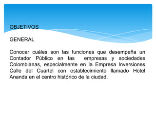 OBJETIVOS

GENERAL

Conocer cuáles son las funciones que desempeña un
Contador Público en las         empresas y sociedades
Colombianas, especialmente en la Empresa Inversiones
Calle del Cuartel con establecimiento llamado Hotel
Ananda en el centro histórico de la ciudad.
 