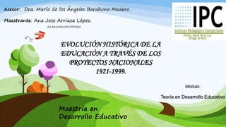 Asesor: Dra. María de los Ángeles Barahona Madero.
Maestrante: Ana Jose Arriaza López.
AILA810512MCCRPN05
Módulo:
Teoría en Desarrollo Educativo
EVOLUCIÓN HISTÓRICA DE LA
EDUCACIÓN A TRAVÉS DE LOS
PROYECTOS NACIONALES
1921-1999.
Maestría en
Desarrollo Educativo
 
