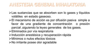 Las sustancias que se absorben son lo gases y líquidos
volátiles en estado gaseoso.
El mecanismo de acción es por difusión pasiva simple a
favor de una gradiente de concentración o presión
parcial ,siguiendo la leyes generales de los gases.
Eliminados por vía respiratoria
Inducción anestésica y recuperación rápida
Mínimos o nulos efectos tóxicos
No irritante posee olor agradable
 