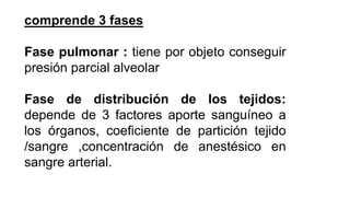 comprende 3 fases
Fase pulmonar : tiene por objeto conseguir
presión parcial alveolar
Fase de distribución de los tejidos:
depende de 3 factores aporte sanguíneo a
los órganos, coeficiente de partición tejido
/sangre ,concentración de anestésico en
sangre arterial.
 