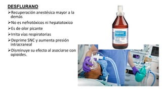 DESFLURANO
Recuperación anestésica mayor a la
demás
No es nefrotóxicos ni hepatotoxico
Es de olor picante
Irrita vías respiratorias
Deprime SNC y aumenta presión
intracraneal
Disminuye su efecto al asociarse con
opioides.
 