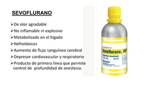 SEVOFLURANO
De olor agradable
No inflamable ni explosivo
Metabolizado en el hígado
Nefrotóxicos
Aumento de flujo sanguíneo cerebral
Depresor cardiovascular y respiratorio
Producto de primera línea que permite
control de profundidad de anestesia.
 