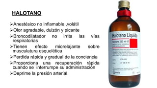 HALOTANO
Anestésico no inflamable ,volátil
Olor agradable, dulzón y picante
Broncodilatador no irrita las vías
respiratorias
Tienen efecto miorelajante sobre
musculatura esquelética
Perdida rápida y gradual de la conciencia
Proporciona una recuperación rápida
cuando se interrumpe su administración
Deprime la presión arterial
 