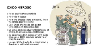 OXIDO NITROSO
oNo es depresor respiratorio
oNo irrita mucosas
oNo tiene efectos sobre el hígado , riñón
y aparato gastrointestinal
oEs el único anestésico con poder
teratógeno(en dosis elevadas)
oSe utiliza como coadyuvante(potencia el
efecto de otras drogas anestésicas).
o se administra 65% oxigeno y 35% oxido
nitroso ; al 100% produce asfixia y por
ende la muerte.
oLlega al SNC a través de la respiración y
deprime la actividad neuronal
 