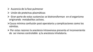  Ausencia de la fase pulmonar
 Unión de proteínas plasmáticas
 Gran parte de estas sustancias se biotransforman en el organismo
originando metabolitos activos.
Causa mínima confusión post operatoria y complicaciones como los
vómitos.
 Por estas razones la anestesia intravenosa presenta el inconveniente
de ser menos controlable q la anestesia inhalatoria.
 