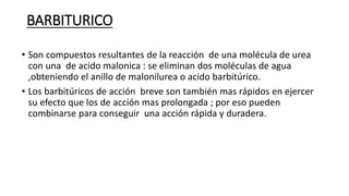 BARBITURICO
• Son compuestos resultantes de la reacción de una molécula de urea
con una de acido malonica : se eliminan dos moléculas de agua
,obteniendo el anillo de malonilurea o acido barbitúrico.
• Los barbitúricos de acción breve son también mas rápidos en ejercer
su efecto que los de acción mas prolongada ; por eso pueden
combinarse para conseguir una acción rápida y duradera.
 