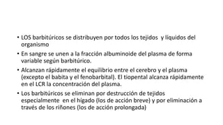 • LOS barbitúricos se distribuyen por todos los tejidos y líquidos del
organismo
• En sangre se unen a la fracción albuminoide del plasma de forma
variable según barbitúrico.
• Alcanzan rápidamente el equilibrio entre el cerebro y el plasma
(excepto el babita y el fenobarbital). El tiopental alcanza rápidamente
en el LCR la concentración del plasma.
• Los barbitúricos se eliminan por destrucción de tejidos
especialmente en el hígado (los de acción breve) y por eliminación a
través de los riñones (los de acción prolongada)
 