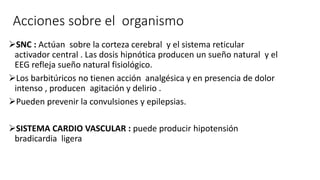 Acciones sobre el organismo
SNC : Actúan sobre la corteza cerebral y el sistema reticular
activador central . Las dosis hipnótica producen un sueño natural y el
EEG refleja sueño natural fisiológico.
Los barbitúricos no tienen acción analgésica y en presencia de dolor
intenso , producen agitación y delirio .
Pueden prevenir la convulsiones y epilepsias.
SISTEMA CARDIO VASCULAR : puede producir hipotensión
bradicardia ligera
 