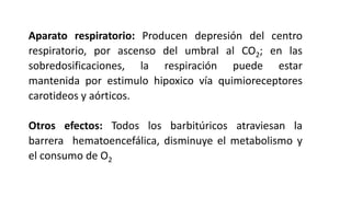 Aparato respiratorio: Producen depresión del centro
respiratorio, por ascenso del umbral al CO2; en las
sobredosificaciones, la respiración puede estar
mantenida por estimulo hipoxico vía quimioreceptores
carotideos y aórticos.
Otros efectos: Todos los barbitúricos atraviesan la
barrera hematoencefálica, disminuye el metabolismo y
el consumo de O2
 