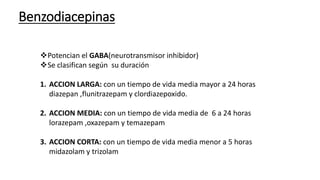 Benzodiacepinas
Potencian el GABA(neurotransmisor inhibidor)
Se clasifican según su duración
1. ACCION LARGA: con un tiempo de vida media mayor a 24 horas
diazepan ,flunitrazepam y clordiazepoxido.
2. ACCION MEDIA: con un tiempo de vida media de 6 a 24 horas
lorazepam ,oxazepam y temazepam
3. ACCION CORTA: con un tiempo de vida media menor a 5 horas
midazolam y trizolam
 
