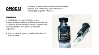 OPIODES
Usados en la anestesia básicamente para la analgesia ,
sedación o en combinación con anestésicos ya
mencionados o agentes inhalados.
MORFINA
 indicado para el control del dolor severo
Produce analgesia , euforia , sedación ,disminución de
la capacidad de concentración , nauseas , sensación de
calor ,sequedad en boca prurito y depresión
respiratoria.
 Inicia su efecto al minuto y un efecto pico a los 20
minutos en VE
 