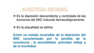  Es la depresión descendiente y controlada de las
funciones del SNC inducido farmacológicamente.
 En la actualidad se define:
Como un estado reversible de la depresión del
SNC caracterizado por la perdida de la
conciencia , la sensibilidad, actividad refleja y
de la movilidad.
 
