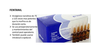 FENTANIL
 Analgésico narcótico de 75
a 125 veces mas potentes
que la morfina es de
duración corta.
 Se usa preoperatoriamente
y mantenimientos del
control post operatorio.
 También puede usarse
intratecal o epidural.
 