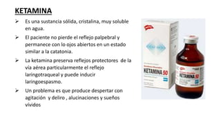 KETAMINA
 Es una sustancia sólida, cristalina, muy soluble
en agua.
 El paciente no pierde el reflejo palpebral y
permanece con lo ojos abiertos en un estado
similar a la catatonia.
 La ketamina preserva reflejos protectores de la
vía aérea particularmente el reflejo
laringotraqueal y puede inducir
laringoespasmo.
 Un problema es que produce despertar con
agitación y deliro , alucinaciones y sueños
vívidos
 