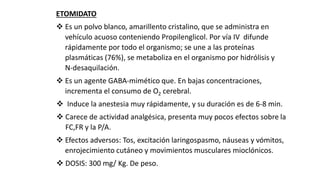 ETOMIDATO
 Es un polvo blanco, amarillento cristalino, que se administra en
vehículo acuoso conteniendo Propilenglicol. Por vía IV difunde
rápidamente por todo el organismo; se une a las proteínas
plasmáticas (76%), se metaboliza en el organismo por hidrólisis y
N-desaquilación.
 Es un agente GABA-mimético que. En bajas concentraciones,
incrementa el consumo de O2 cerebral.
 Induce la anestesia muy rápidamente, y su duración es de 6-8 min.
 Carece de actividad analgésica, presenta muy pocos efectos sobre la
FC,FR y la P/A.
 Efectos adversos: Tos, excitación laringospasmo, náuseas y vómitos,
enrojecimiento cutáneo y movimientos musculares mioclónicos.
 DOSIS: 300 mg/ Kg. De peso.
 