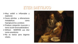 Muy volátil e inflamable y
explosivo
Causa vómitos y alteraciones
metabólicas como
hiperglucemia y acidosis
Produce relajación muscular y
tiene acción broncodilatadora
William MORTON uso éter
como anestésico
No es toxico para órganos
vitales.
 