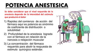POTENCIA ANESTESICA
1) Rapidez del comienzo de acción del
fármaco aquí es potencia es sinónimo
de coeficiente de distribución o
solubilidad .
2) Profundidad de la anestesia lograda
con el fármaco en relación de la
narcosis o relajación muscular
3) La concentración del fármaco
requerido para abolir la respuesta de
estimulo quirúrgico estándar.
Se debe considerar que el nivel requerido de la
anestesia depende de la intensidad del estimulo
que producirá el dolor
 