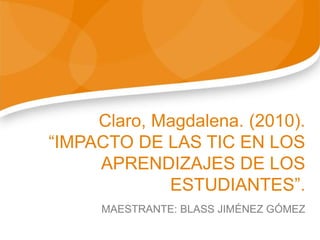 Claro, Magdalena. (2010).
“IMPACTO DE LAS TIC EN LOS
APRENDIZAJES DE LOS
ESTUDIANTES”.
MAESTRANTE: BLASS JIMÉNEZ GÓMEZ
 