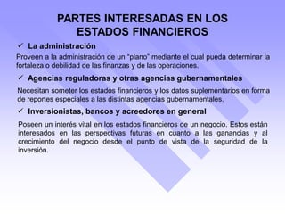 PARTES INTERESADAS EN LOS
ESTADOS FINANCIEROS
Proveen a la administración de un “plano” mediante el cual pueda determinar la
fortaleza o debilidad de las finanzas y de las operaciones.
 La administración
 Agencias reguladoras y otras agencias gubernamentales
Necesitan someter los estados financieros y los datos suplementarios en forma
de reportes especiales a las distintas agencias gubernamentales.
 Inversionistas, bancos y acreedores en general
Poseen un interés vital en los estados financieros de un negocio. Estos están
interesados en las perspectivas futuras en cuanto a las ganancias y al
crecimiento del negocio desde el punto de vista de la seguridad de la
inversión.
 