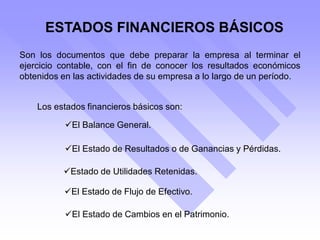 ESTADOS FINANCIEROS BÁSICOS
Son los documentos que debe preparar la empresa al terminar el
ejercicio contable, con el fin de conocer los resultados económicos
obtenidos en las actividades de su empresa a lo largo de un período.
Los estados financieros básicos son:
El Balance General.
El Estado de Resultados o de Ganancias y Pérdidas.
Estado de Utilidades Retenidas.
El Estado de Flujo de Efectivo.
El Estado de Cambios en el Patrimonio.
 