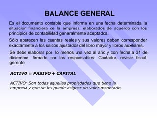 BALANCE GENERAL
Es el documento contable que informa en una fecha determinada la
situación financiera de la empresa, elaborados de acuerdo con los
principios de contabilidad generalmente aceptados.
Sólo aparecen las cuentas reales y sus valores deben corresponder
exactamente a los saldos ajustados del libro mayor y libros auxiliares.
Se debe elaborar por lo menos una vez al año y con fecha a 31 de
diciembre, firmado por los responsables: Contador, revisor fiscal,
gerente
ACTIVO = PASIVO + CAPITAL
ACTIVO: Son todas aquellas propiedades que tiene la
empresa y que se les puede asignar un valor monetario.
 