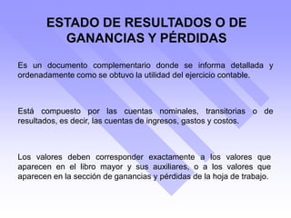 ESTADO DE RESULTADOS O DE
GANANCIAS Y PÉRDIDAS
Es un documento complementario donde se informa detallada y
ordenadamente como se obtuvo la utilidad del ejercicio contable.
Está compuesto por las cuentas nominales, transitorias o de
resultados, es decir, las cuentas de ingresos, gastos y costos.
Los valores deben corresponder exactamente a los valores que
aparecen en el libro mayor y sus auxiliares, o a los valores que
aparecen en la sección de ganancias y pérdidas de la hoja de trabajo.
 