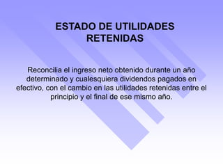 ESTADO DE UTILIDADES
RETENIDAS
Reconcilia el ingreso neto obtenido durante un año
determinado y cualesquiera dividendos pagados en
efectivo, con el cambio en las utilidades retenidas entre el
principio y el final de ese mismo año.
 
